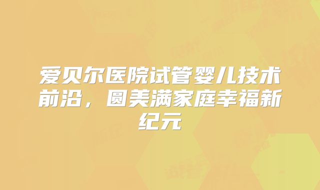 爱贝尔医院试管婴儿技术前沿,圆美满家庭幸福新纪元