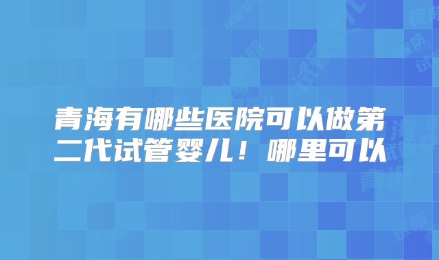 青海有哪些医院可以做第二代试管婴儿!哪里可以