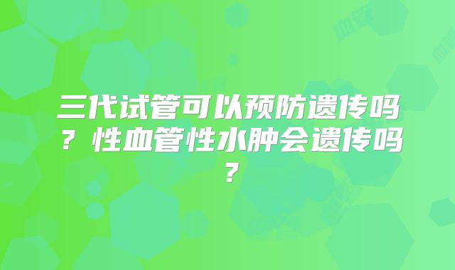 三代试管可以预防遗传吗？性血管性水肿会遗传吗？