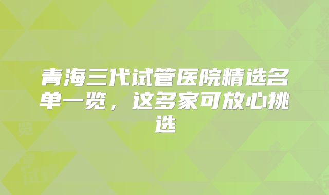 青海三代试管医院精选名单一览,这多家可放心挑选
