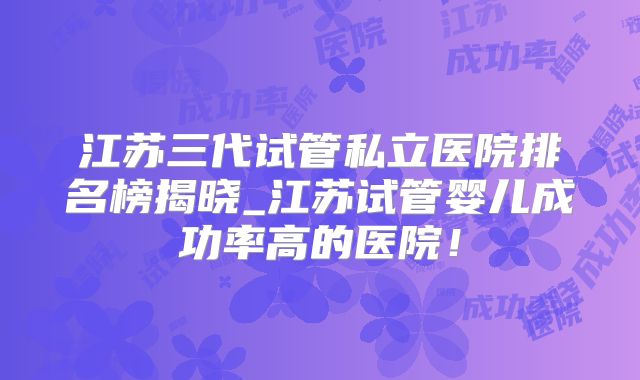 江苏三代试管私立医院排名榜揭晓_江苏试管婴儿成功率高的医院！