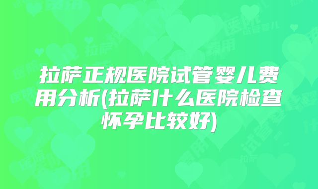 拉萨正规医院试管婴儿费用分析(拉萨什么医院检查怀孕比较好)