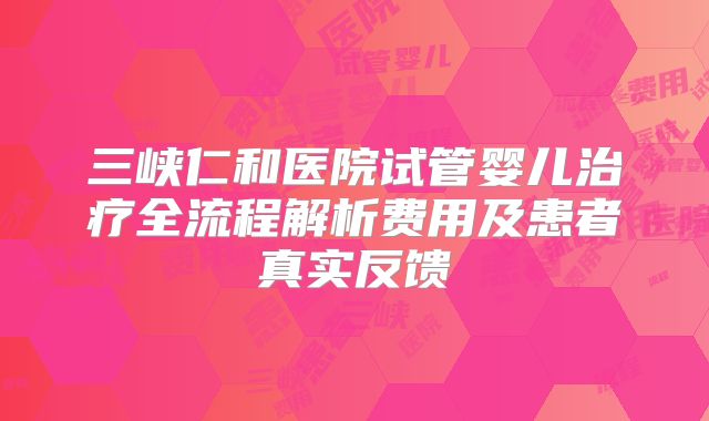 三峡仁和医院试管婴儿治疗全流程解析费用及患者真实反馈