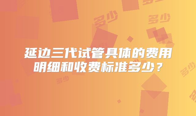 延边三代试管具体的费用明细和收费标准多少?