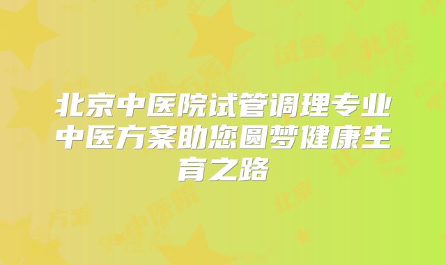 北京中医院试管调理专业中医方案助您圆梦健康生育之路