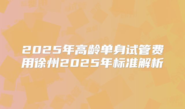 2025年高龄单身试管费用徐州2025年标准解析