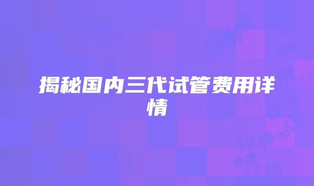 揭秘国内三代试管费用详情