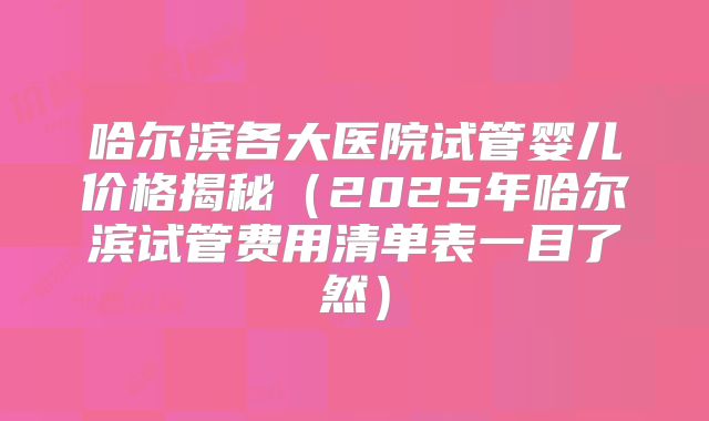 哈尔滨各大医院试管婴儿价格揭秘(2025年哈尔滨试管费用清单表一目了然)