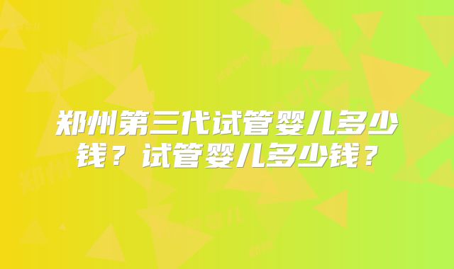 郑州第三代试管婴儿多少钱?试管婴儿多少钱?