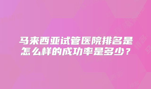 马来西亚试管医院排名是怎么样的成功率是多少?