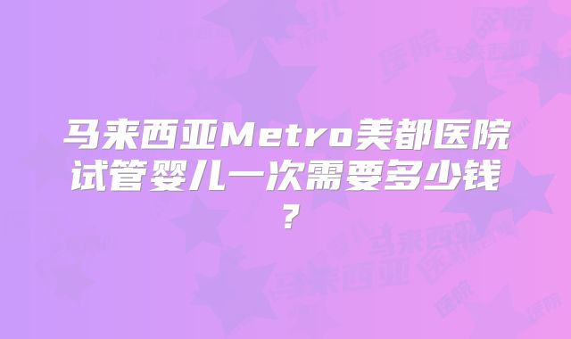 马来西亚Metro美都医院试管婴儿一次需要多少钱？