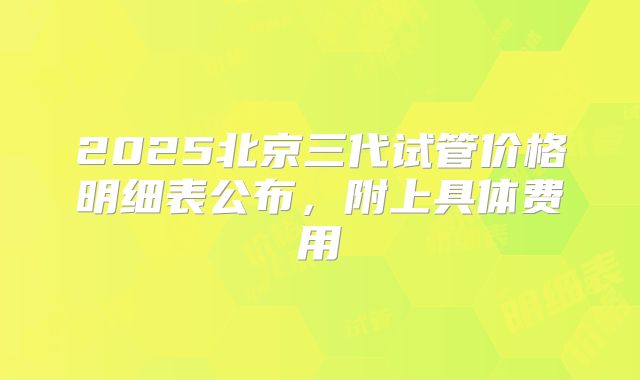 2025北京三代试管价格明细表公布,附上具体费用