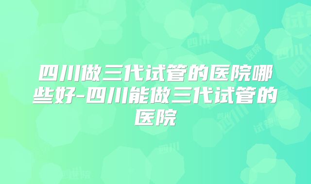 四川做三代试管的医院哪些好-四川能做三代试管的医院