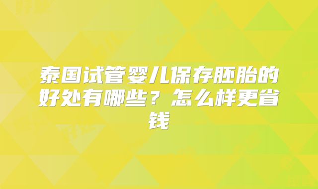泰国试管婴儿保存胚胎的好处有哪些?怎么样更省钱