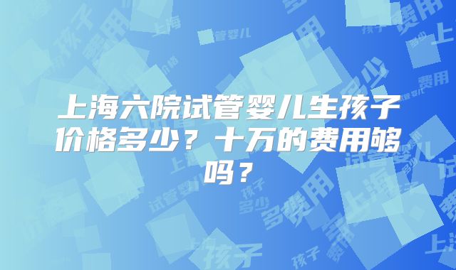 上海六院试管婴儿生孩子价格多少？十万的费用够吗？
