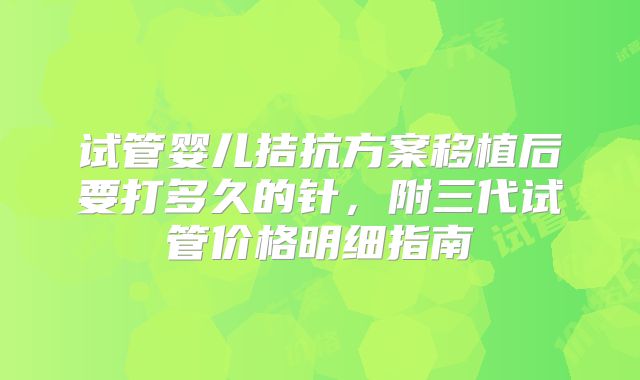 试管婴儿拮抗方案移植后要打多久的针，附三代试管价格明细指南