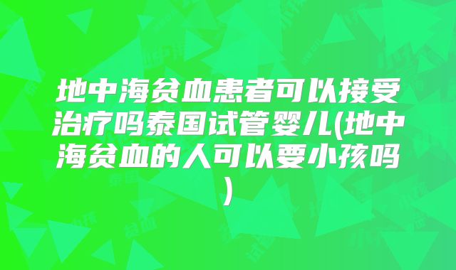 地中海贫血患者可以接受治疗吗泰国试管婴儿(地中海贫血的人可以要小孩吗)