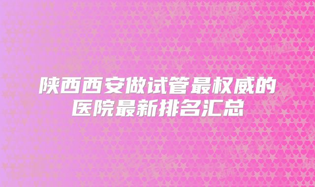 陕西西安做试管最权威的医院最新排名汇总