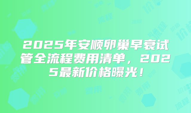 2025年安顺卵巢早衰试管全流程费用清单，2025最新价格曝光！