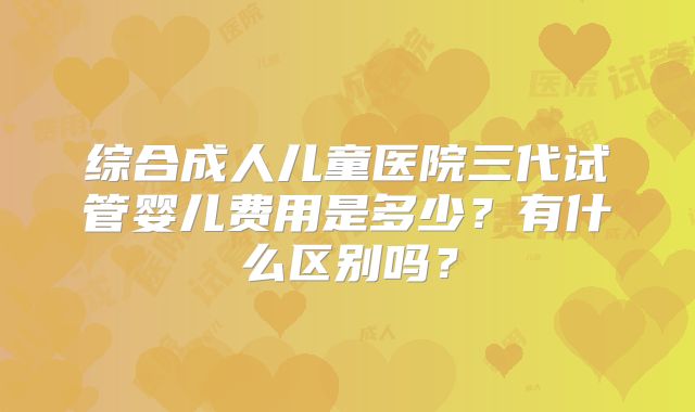 综合成人儿童医院三代试管婴儿费用是多少?有什么区别吗?