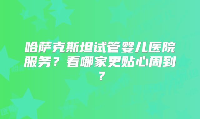 哈萨克斯坦试管婴儿医院服务？看哪家更贴心周到？