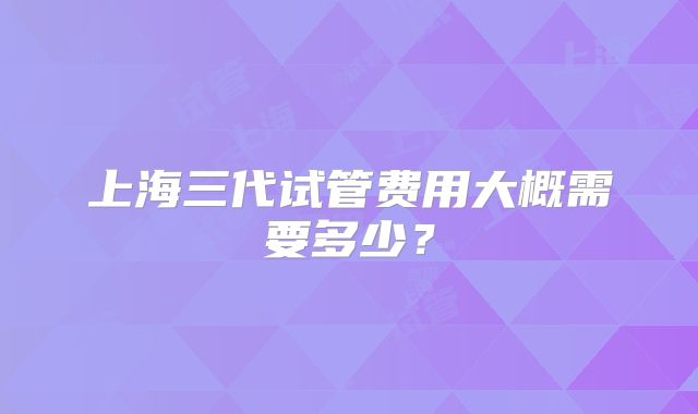 上海三代试管费用大概需要多少?