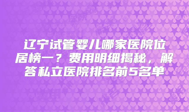 辽宁试管婴儿哪家医院位居榜一？费用明细揭秘，解答私立医院排名前5名单