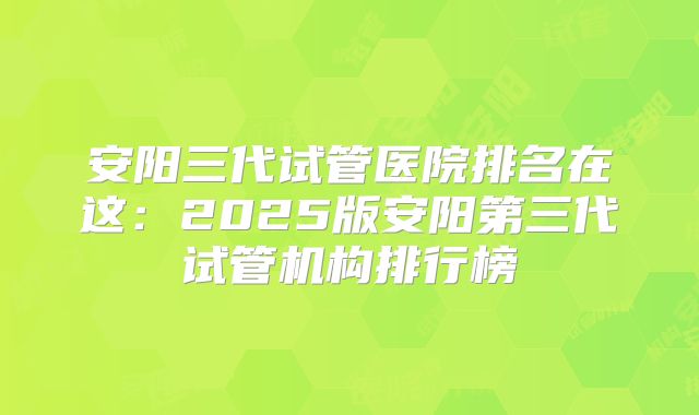 安阳三代试管医院排名在这：2025版安阳第三代试管机构排行榜