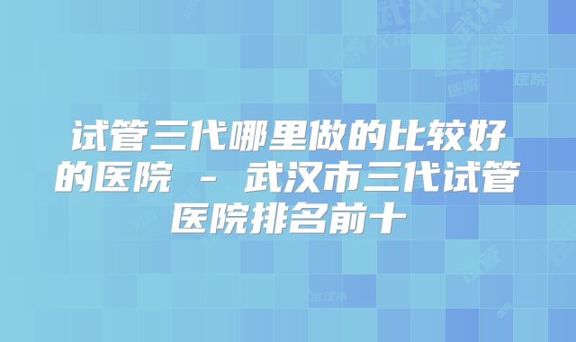 试管三代哪里做的比较好的医院 - 武汉市三代试管医院排名前十