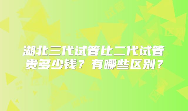 湖北三代试管比二代试管贵多少钱?有哪些区别?