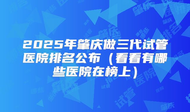 2025年肇庆做三代试管医院排名公布(看看有哪些医院在榜上)