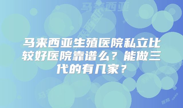 马来西亚生殖医院私立比较好医院靠谱么?能做三代的有几家?