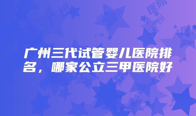广州三代试管婴儿医院排名,哪家公立三甲医院好