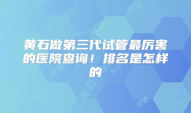 黄石做第三代试管最厉害的医院查询！排名是怎样的