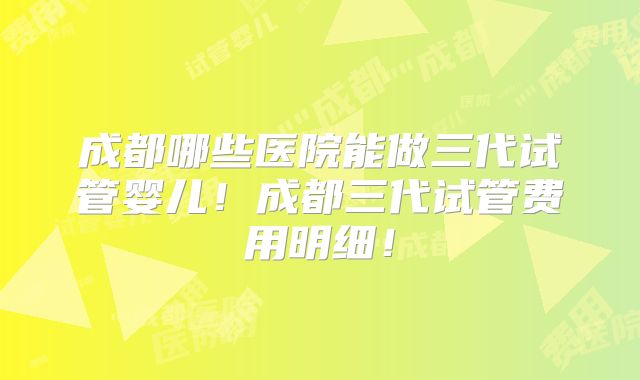 成都哪些医院能做三代试管婴儿！成都三代试管费用明细！