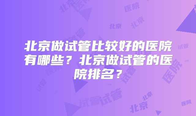 北京做试管比较好的医院有哪些？北京做试管的医院排名？