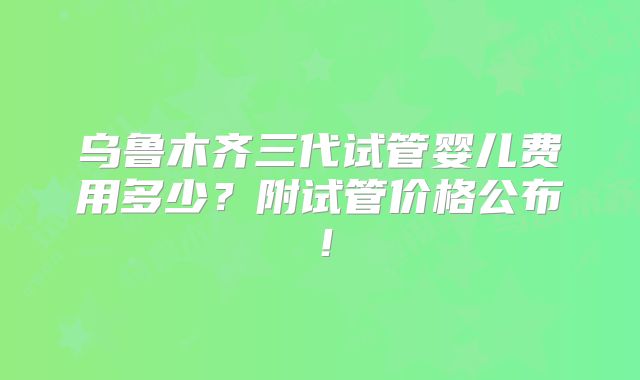 乌鲁木齐三代试管婴儿费用多少?附试管价格公布!