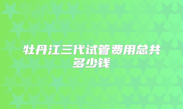 牡丹江三代试管费用总共多少钱
