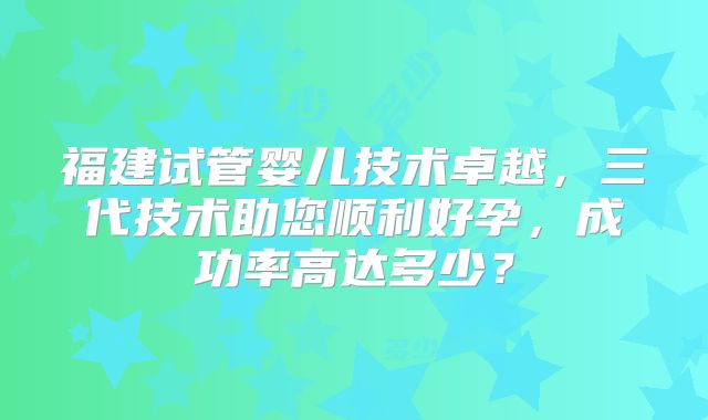 福建试管婴儿技术卓越,三代技术助您顺利好孕,成功率高达多少?