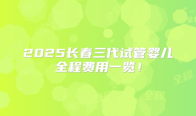2025长春三代试管婴儿全程费用一览！