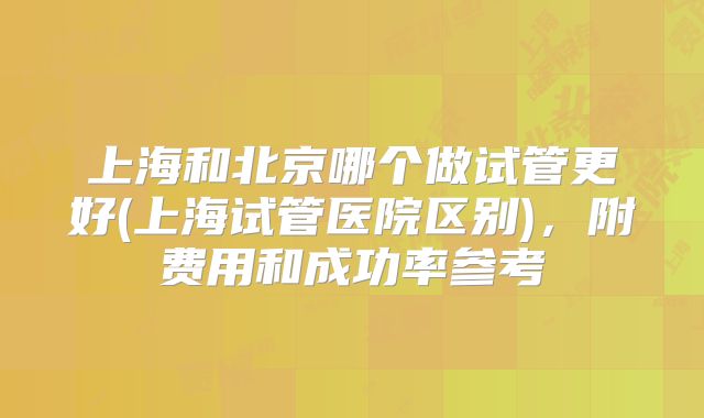 上海和北京哪个做试管更好(上海试管医院区别),附费用和成功率参考