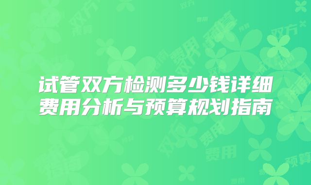 试管双方检测多少钱详细费用分析与预算规划指南