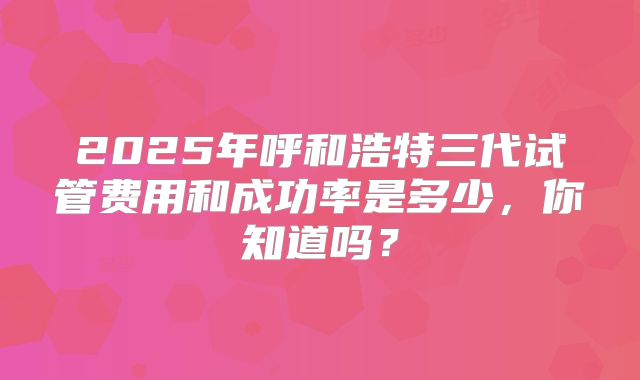 2025年呼和浩特三代试管费用和成功率是多少，你知道吗？
