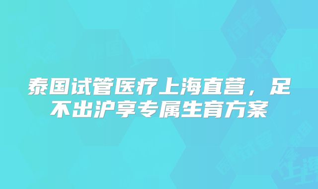 泰国试管医疗上海直营,足不出沪享专属生育方案