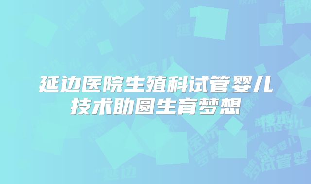延边医院生殖科试管婴儿技术助圆生育梦想