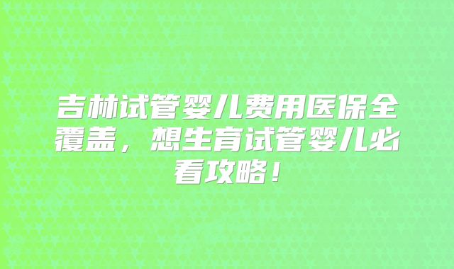 吉林试管婴儿费用医保全覆盖,想生育试管婴儿必看攻略!