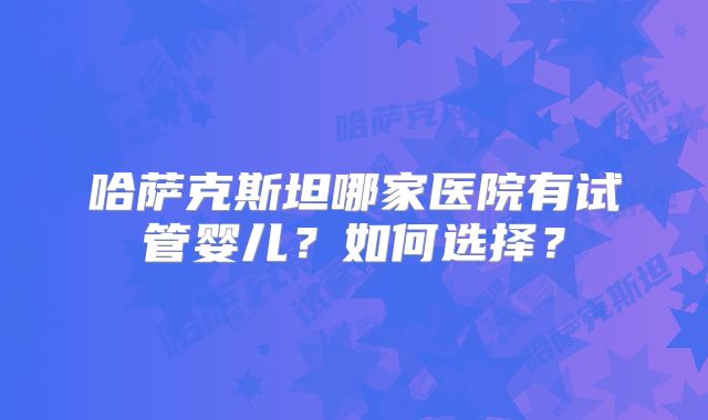 哈萨克斯坦哪家医院有试管婴儿?如何选择?