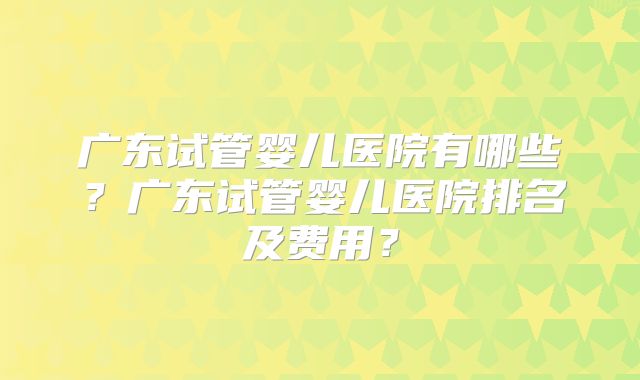 广东试管婴儿医院有哪些？广东试管婴儿医院排名及费用？