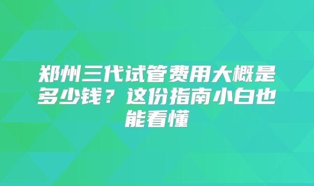 郑州三代试管费用大概是多少钱？这份指南小白也能看懂