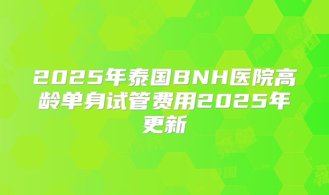 2025年泰国BNH医院高龄单身试管费用2025年更新